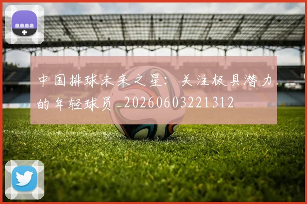 中国排球未来之星:关注极具潜力的年轻球员_20260603221312