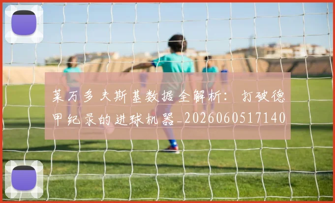 莱万多夫斯基数据全解析：打破德甲纪录的进球机器_20260605171407