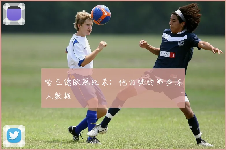 哈兰德欧冠纪录:他打破的那些惊人数据