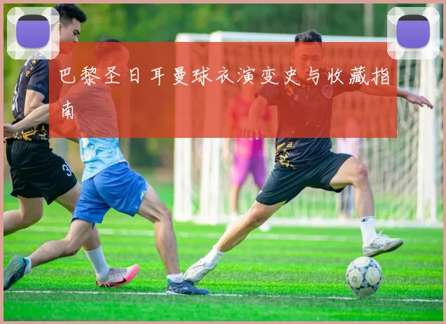 巴黎圣日耳曼球衣演变史与收藏指南