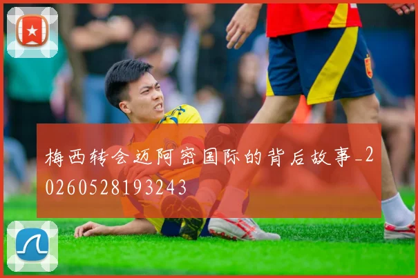梅西转会迈阿密国际的背后故事_20260528193243