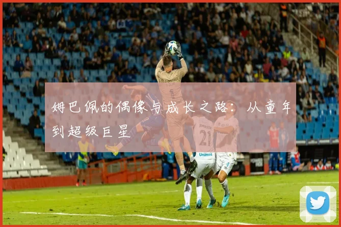 姆巴佩的偶像与成长之路:从童年到超级巨星
