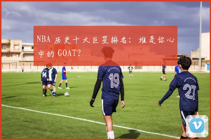 NBA 历史十大巨星排名：谁是你心中的 GOAT？