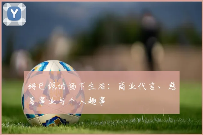 姆巴佩的场下生活:商业代言、慈善事业与个人趣事